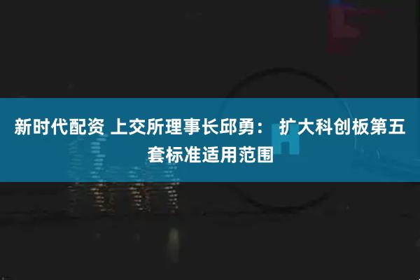 新时代配资 上交所理事长邱勇： 扩大科创板第五套标准适用范围