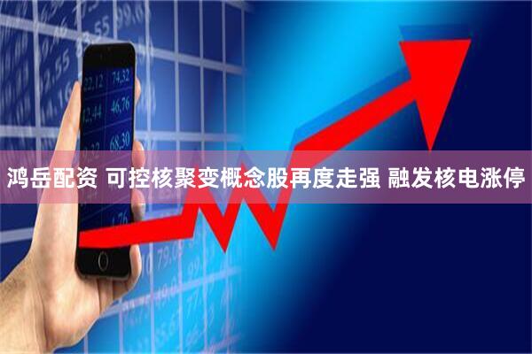 鸿岳配资 可控核聚变概念股再度走强 融发核电涨停