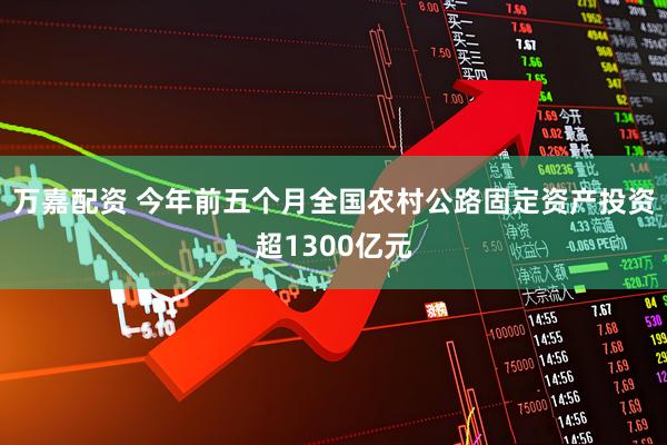 万嘉配资 今年前五个月全国农村公路固定资产投资超1300亿元