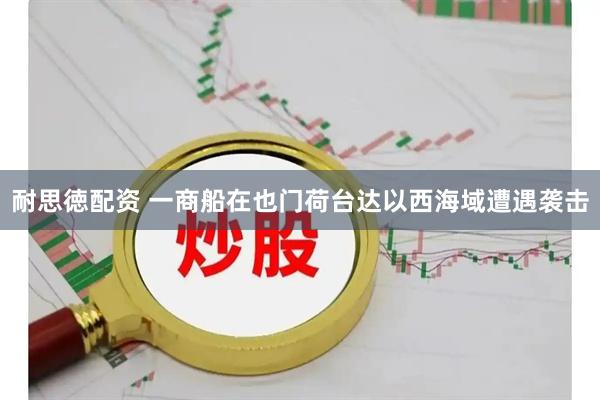 耐思徳配资 一商船在也门荷台达以西海域遭遇袭击