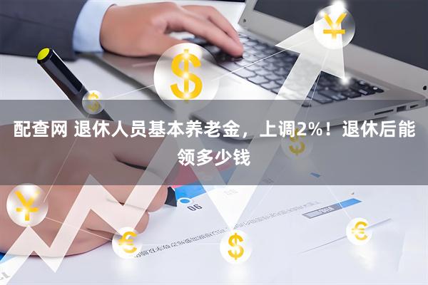 配查网 退休人员基本养老金，上调2%！退休后能领多少钱
