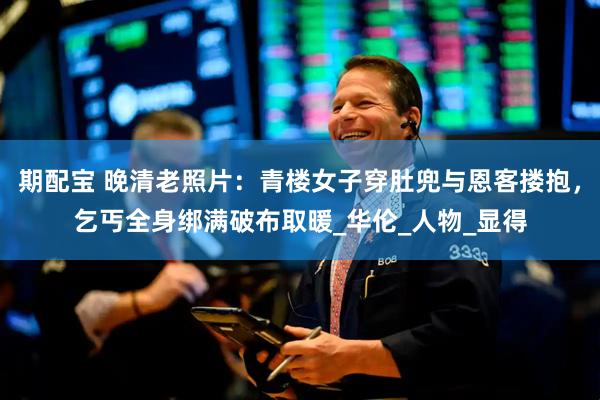 期配宝 晚清老照片：青楼女子穿肚兜与恩客搂抱，乞丐全身绑满破布取暖_华伦_人物_显得