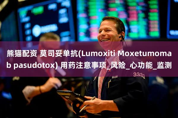 熊猫配资 莫司妥单抗(Lumoxiti Moxetumomab pasudotox) 用药注意事项_风险_心功能_监测