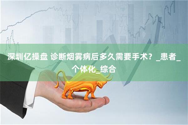 深圳亿操盘 诊断烟雾病后多久需要手术？_患者_个体化_综合