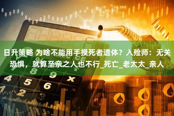 日升策略 为啥不能用手摸死者遗体？入殓师：无关恐惧，就算至亲之人也不行_死亡_老太太_亲人