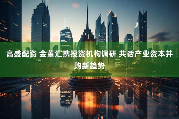 高盛配资 金董汇携投资机构调研 共话产业资本并购新趋势
