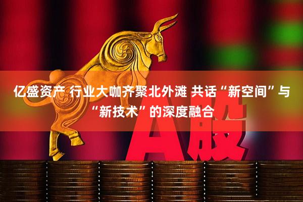 亿盛资产 行业大咖齐聚北外滩 共话“新空间”与“新技术”的深度融合
