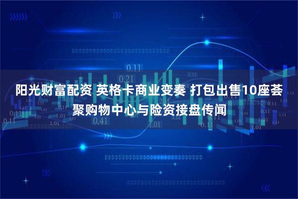 阳光财富配资 英格卡商业变奏 打包出售10座荟聚购物中心与险资接盘传闻