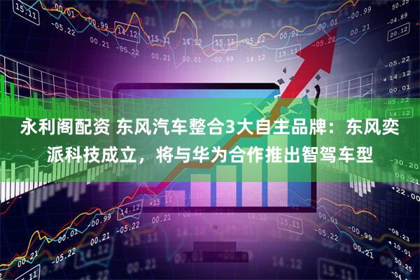 永利阁配资 东风汽车整合3大自主品牌：东风奕派科技成立，将与华为合作推出智驾车型