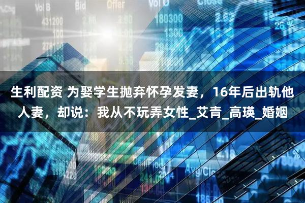 生利配资 为娶学生抛弃怀孕发妻，16年后出轨他人妻，却说：我从不玩弄女性_艾青_高瑛_婚姻