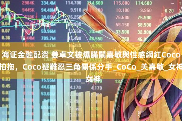 海证金融配资 姜卓文被爆瞞關嘉敏與性感網紅Coco拍拖，Coco疑難忍三角關係分手_CoCo_关嘉敏_女神