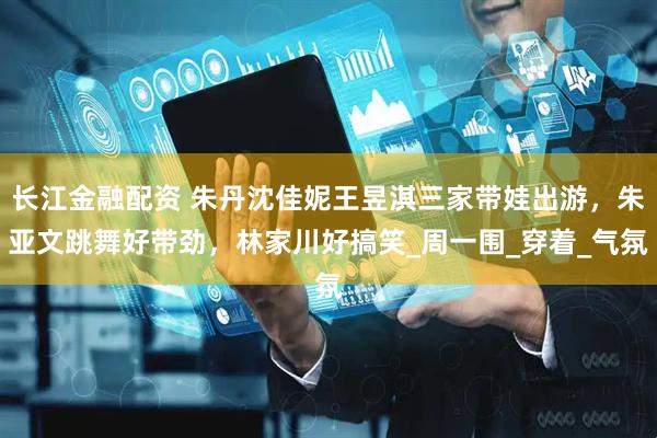 长江金融配资 朱丹沈佳妮王昱淇三家带娃出游，朱亚文跳舞好带劲，林家川好搞笑_周一围_穿着_气氛