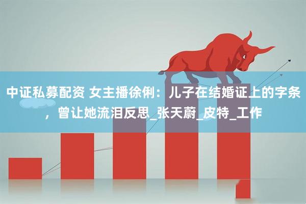 中证私募配资 女主播徐俐：儿子在结婚证上的字条，曾让她流泪反思_张天蔚_皮特_工作